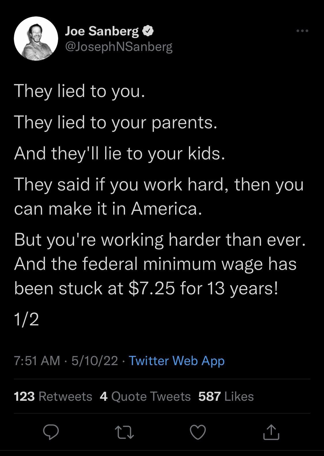 WLEEEN R B JosephNSanberg They lied to you They lied to your parents JANale RL VA IRITSReRYeIS Ne I3 DLV IR IV A e15 o F Tge Mt aTaRVeV can make it in America But youre working harder than ever And the federal minimum wage has been stuck at 725 for 13 years 12 751 AM 51022 Twitter Web App 123 Retweets 4 Quote Tweets 587 Likes 9 O a