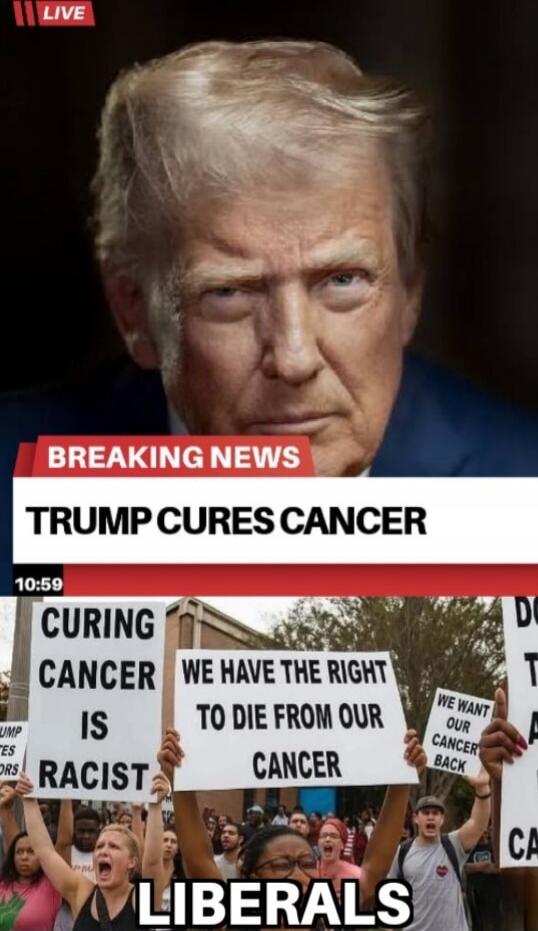 LIVE
BREAKING NEWS
TRUMP CURES CANCER
CURING CANCER IS RACIST
WE HAVE THE RIGHT TO DIE FROM OUR CANCER
WE WANT OUR CANCER BACK
LIBERALS