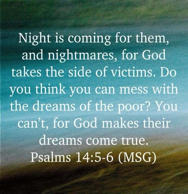 Night is coming for them, and nightmares, for God takes the side of victims. Do you think you can mess with the dreams of the poor? You can't, for God makes their dreams come true. Psalms 14:5-6 (MSG)