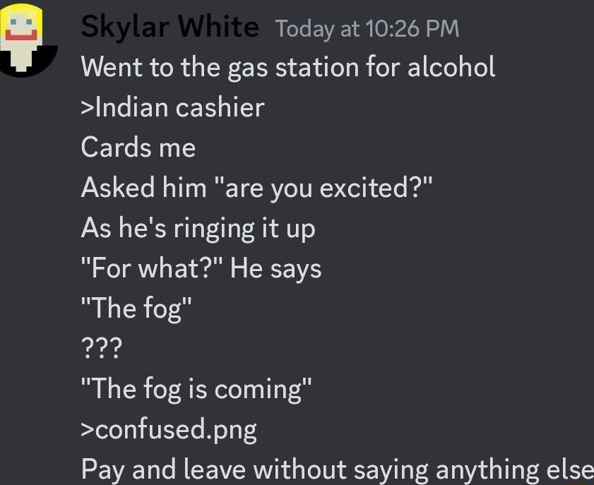 Today at 1026 PM Went to the gas station for alcohol Indian cashier Cards me Asked him are you excited As hes ringing it up For what He says The fog 7 The fog is coming confusedpng Pay and leave without saying anything else