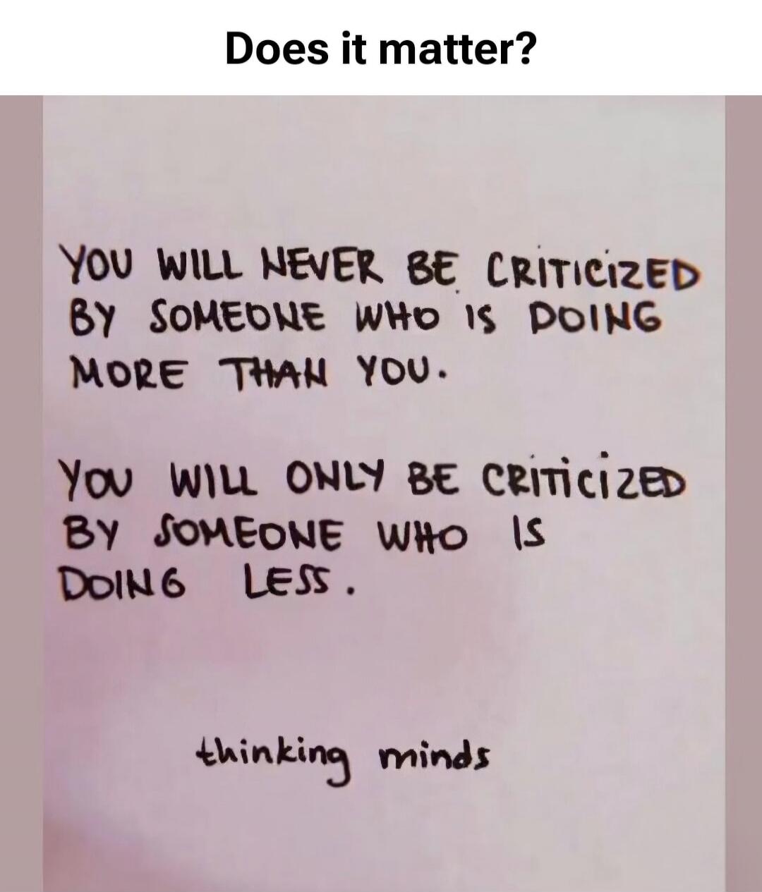Does it matter? YOU WILL NEVER BE CRITICIZED BY SOMEONE WHO IS DOING MORE THAN YOU. YOU WILL ONLY BE CRITICIZED BY SOMEONE WHO IS DOING LESS. thinking minds