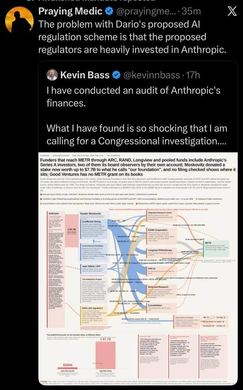 Praying Medic @prayingme... 35m The problem with Dario's proposed AI regulation scheme is that the proposed regulators are heavily invested in Anthropic. Kevin Bass @kevinbass 17h I have conducted an audit of Anthropic's finances. What I have found is so shocking that I am calling for a Congressional investigation. FUNDERS INTERMEDIARIES THE EVALUA