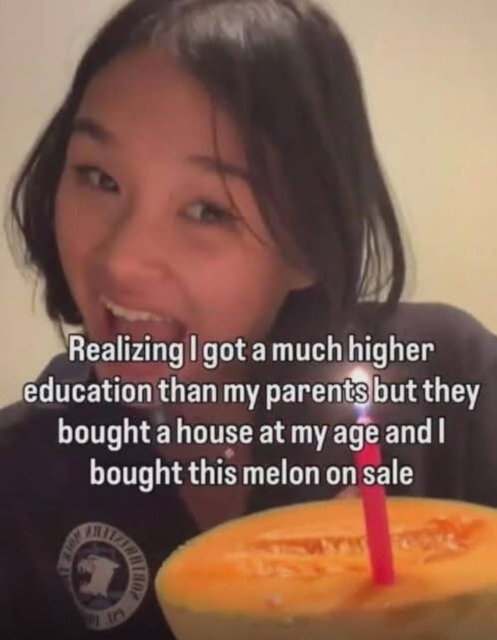 Realizing I got a much higher education than my parents but they bought a house at my age and I bought this melon on sale