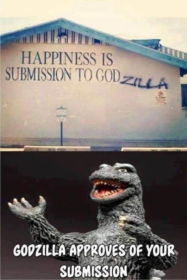 HAPPINESS IS SUBMISSION TO GODZILLA. GODZILLA APPROVES OF YOUR SUBMISSION.