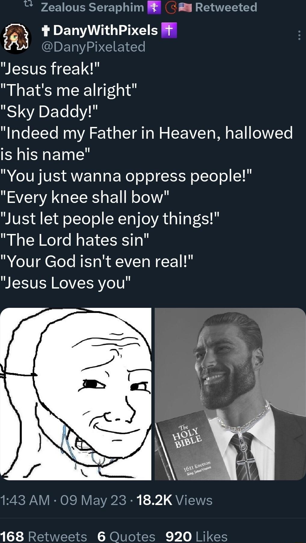 Zealous Seraphim 5 3 Retweeted i DanyWithPixels Ffl IET IV AP CLE e PLEEVER eET Thats me alright Sky Daddy Indeed my Father in Heaven hallowed is his name You just wanna oppress people Every knee shall bow Just let people enjoy things The Lord hates sin Your God isnt even real Jesus Loves you R WA ROIR VEWR R 31 QYIS 168 Rety 6 Quotes 920 Likes