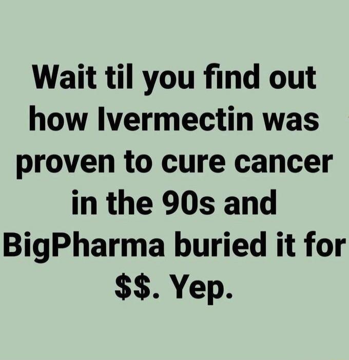 Wait til you find out how Ivermectin was proven to cure cancer in the 90s and BigPharma buried it for $$ . Yep.