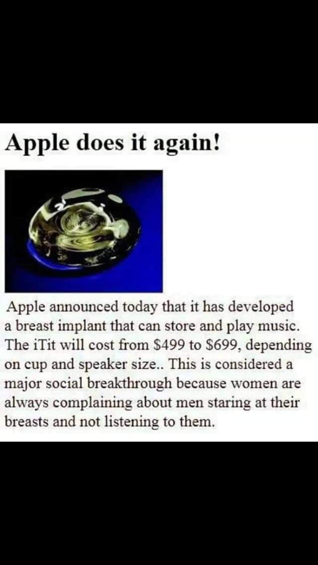 Apple does it again Apple announced today that it has developed a breast implant that can store and play music The iTit will cost from 499 to 699 dependi on cup and speaker size This is considered a major social breakthrough because women are always complaining about men staring at their breasts and not listening to them