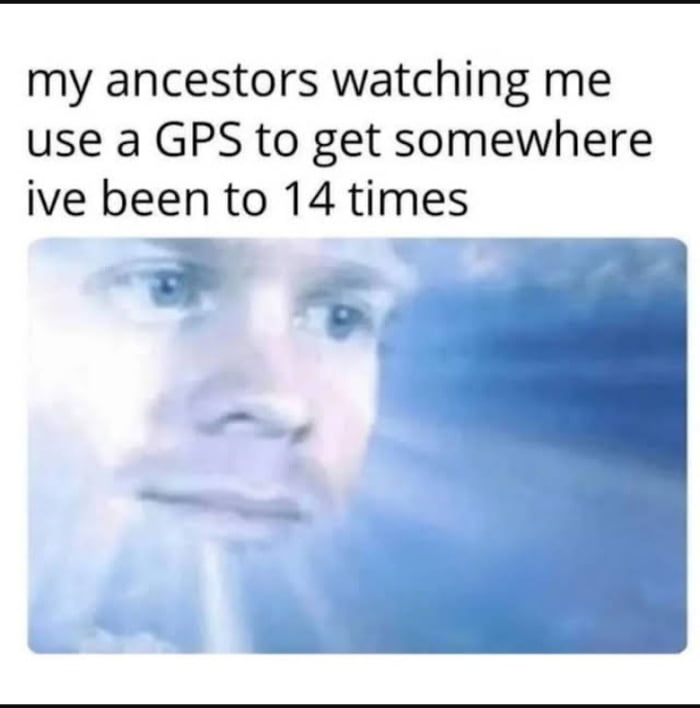 my ancestors watching me use a GPS to get somewhere ive been to 14 times