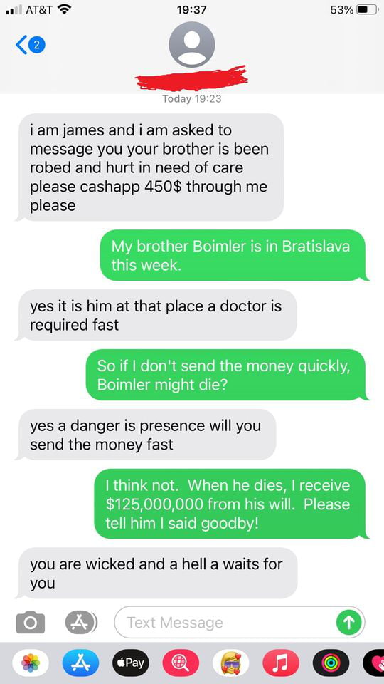 ATET T 1937 53 Today 19 iam james and i am asked to message you your brother is been robed and hurt in need of care please cashapp 450 through me please My brother Boimler is in Bratislava yes it is him at that place a doctor is required fast ont send the money quic oimler might die yes a danger is presence will you send the money fast I think not When he dies receive 125000000 from his will Pleas