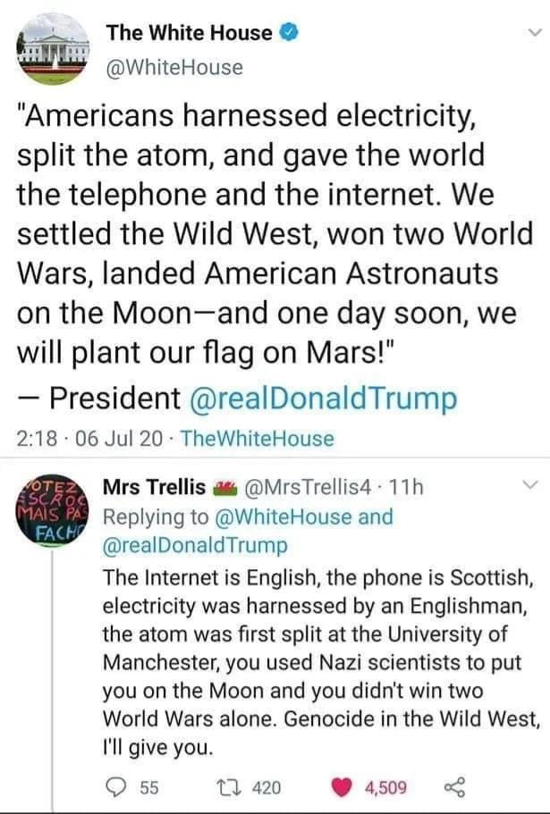 The White House WhiteHouse Americans harnessed electricity split the atom and gave the world the telephone and the internet We settled the Wild West won two World Wars landed American Astronauts on the Moonand one day soon we will plant our flag on Mars President realDonaldTrump 218 06 Jul 20 TheWhiteHouse Mrs Trellis MrsTrellis4 11h Replying to WhiteHouse and realDonaldTrump The Internet is Engli