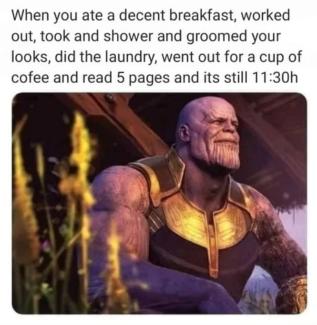 When you ate a decent breakfast worked out took and shower and groomed your looks did the laundry went out for a cup of cofee and read 5 pages and its still 1130h