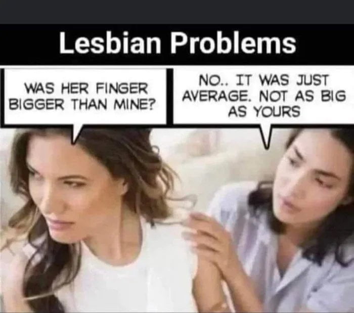 Lesbian Problems NO IT WAS JUST AVERAGE NOT AS BIG AS YOURS WAS HER FINGER BIGGER THAN MINE