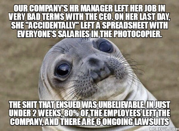 OUR COMPANYS HR MANAGER LEFT HER JOB IN VERY BAD TERMS WITH THECEO ON HER LAST DAY SHEZACCIDENTALLY LEFTASPREADSHEET WITH EVERYONESSALARIES IN THE PHOTOCOPIER THE SHIT THAT ENSUED WAS UNBELIRVABLE INJUST UNDER2 WEEKSIB0 OF JHE EMPLOYEES COMPANYAND THERE ARES ONGOING L