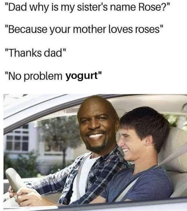 Dad why is my sisters name Rose Because your mother loves roses Thanks dad No problem yogurt