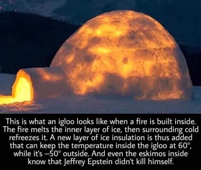 This is what an igloo looks like when a fire is built inside The fire melts the inner layer of ice then surrounding cold refreezes it A new layer of ice insulation is thus added that can keep the temperature inside the igloo at 60 while its 50 outside And even the eskimos inside know that Jeffrey Epstein didnt kill himself