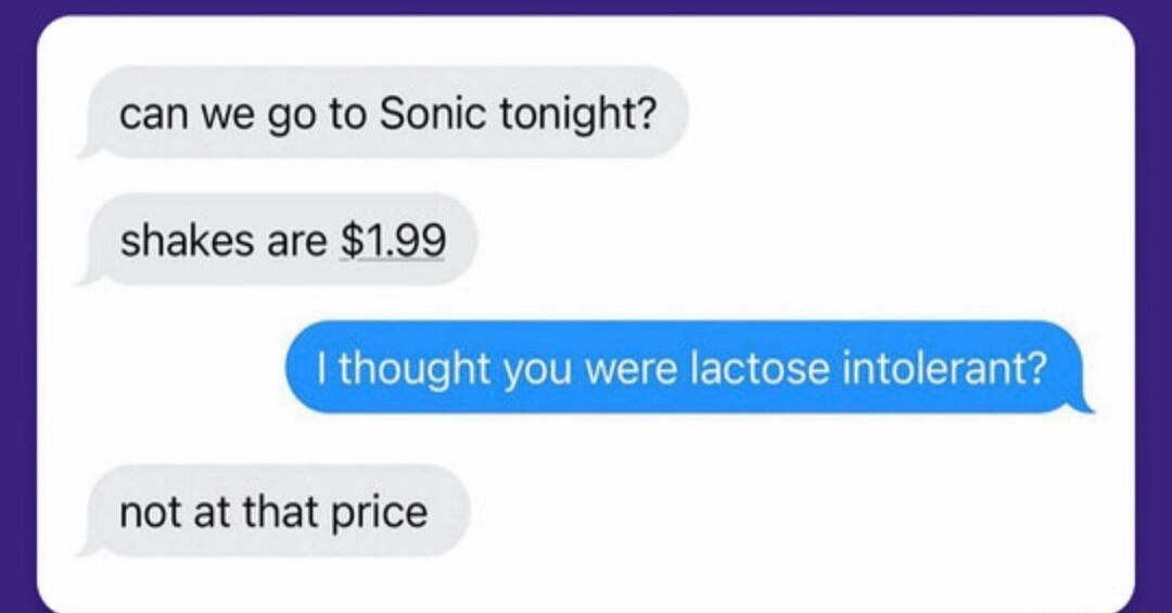 can we go to Sonic tonight? shakes are $1.99 I thought you were lactose intolerant? not at that price