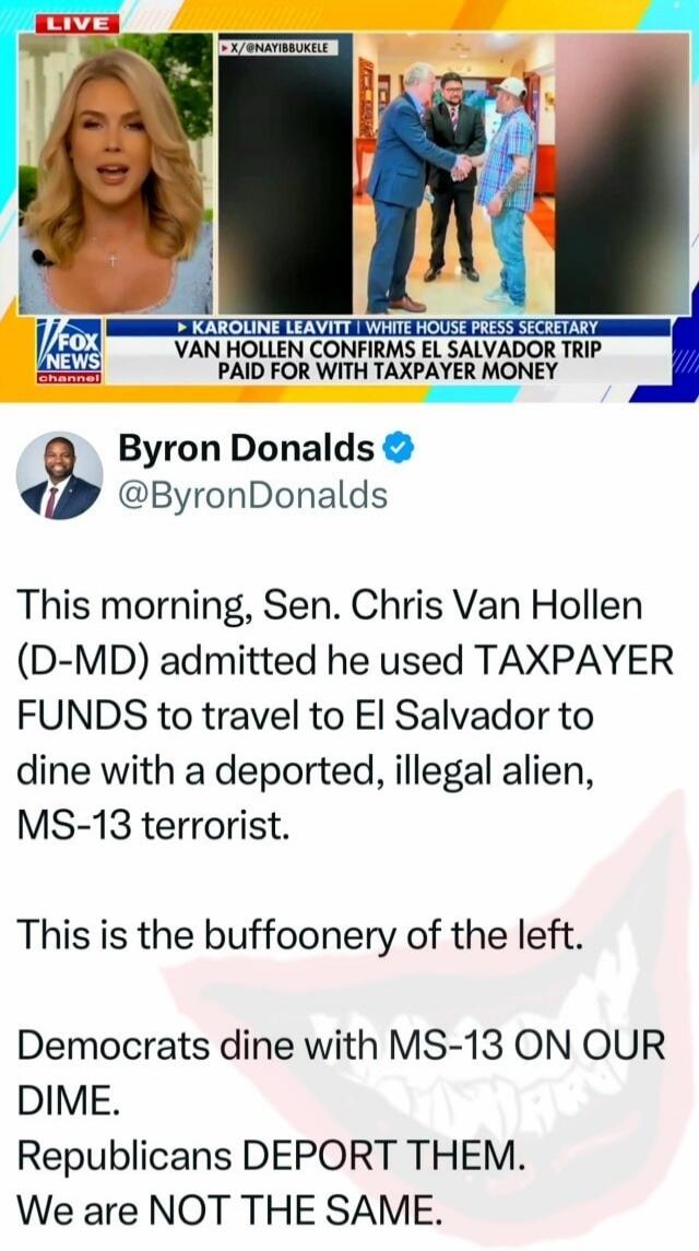LIVE X/@NAYIBBUKELE KAROLINE LEAVITT | WHITE HOUSE PRESS SECRETARY VAN HOLLEN CONFIRMS EL SALVADOR TRIP PAID FOR WITH TAXPAYER MONEY FOX NEWS channel Byron Donalds @ByronDonalds This morning, Sen. Chris Van Hollen (D-MD) admitted he used TAXPAYER FUNDS to travel to El Salvador to dine with a deported, illegal alien, MS-13 terrorist. This is the buf