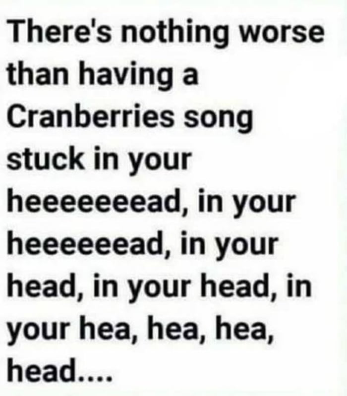 Theres nothing worse than having a Cranberries song stuck in your heeeeeeead in your heeeeeead in your head in your head in your hea hea hea head