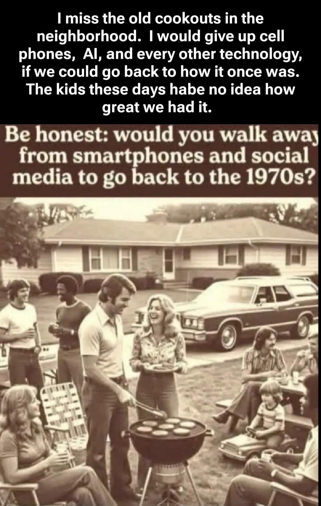I miss the old cookouts in the neighborhood. I would give up cell phones, AI, and every other technology, if we could go back to how it once was. The kids these days habe no idea how great we had it. Be honest: would you walk away from smartphones and social media to go back to the 1970s?