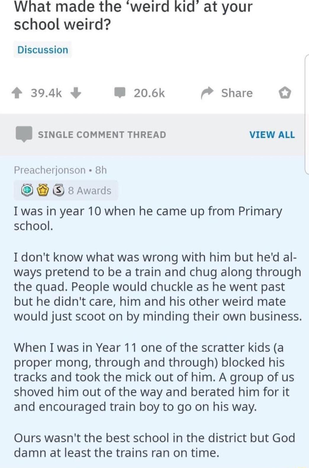 What made the weird kid at your school weird Discussion 4 394k W 206k P share I sinGLE COMMENT THREAD VIEW ALL Preacherjonson 8h 8 Awards Iwas in year 10 when he came up from Primary school Idont know what was wrong with him but hed al ways pretend to be a train and chug along through the quad People would chuckle as he went past but he didnt care him and his other weird mate would just scoot on b