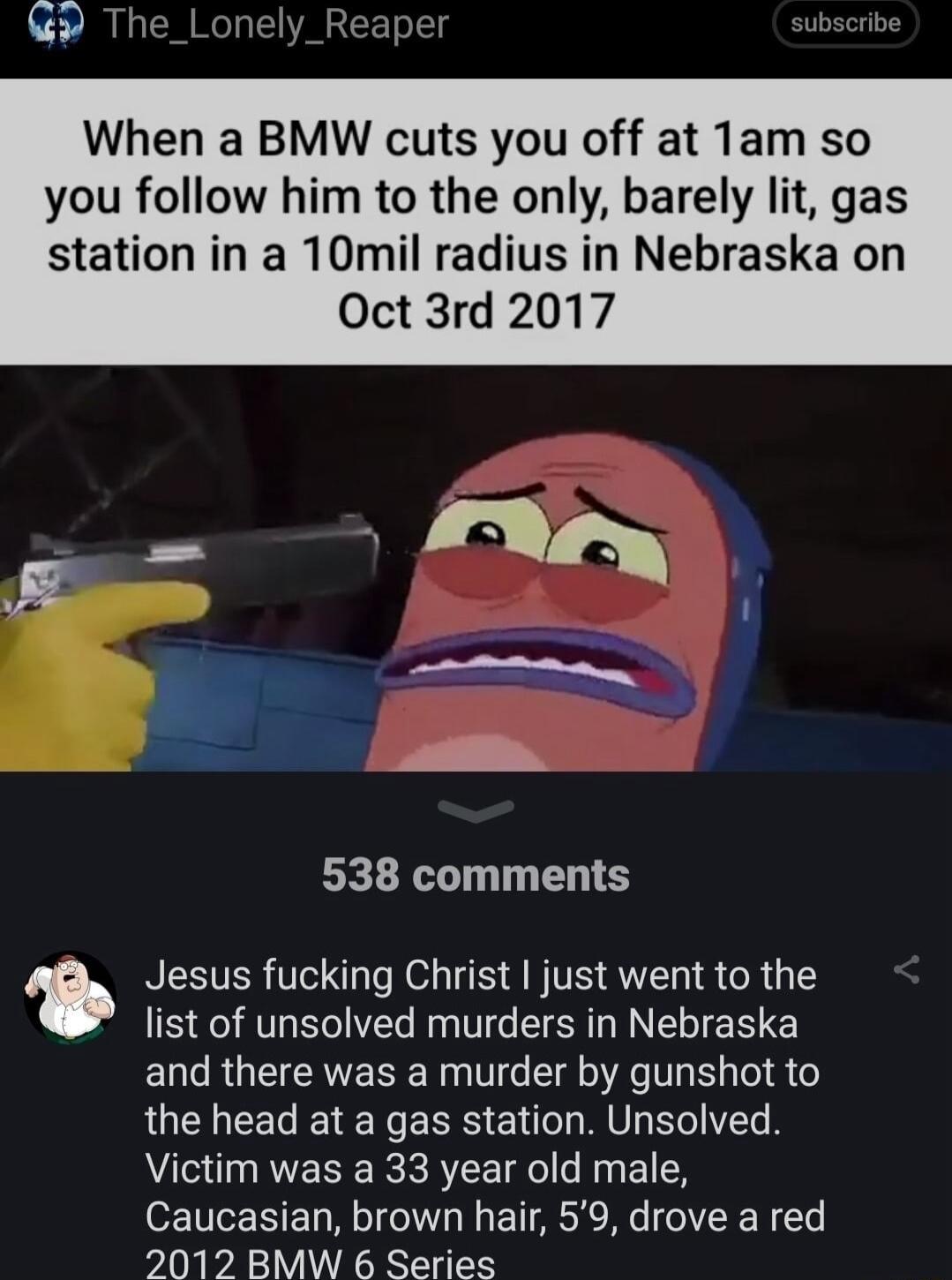When a BMW cuts you off at Tam so you follow him to the only barely lit gas station in a 10mil radius in Nebraska on Oct 3rd 2017 538 comments Jesus fucking Christ just went to the list of unsolved murders in Nebraska and there was a murder by gunshot to the head at a gas station Unsolved Victim was a 33 year old male Caucasian brown hair 59 drove a red 2012 BMW 6 Series