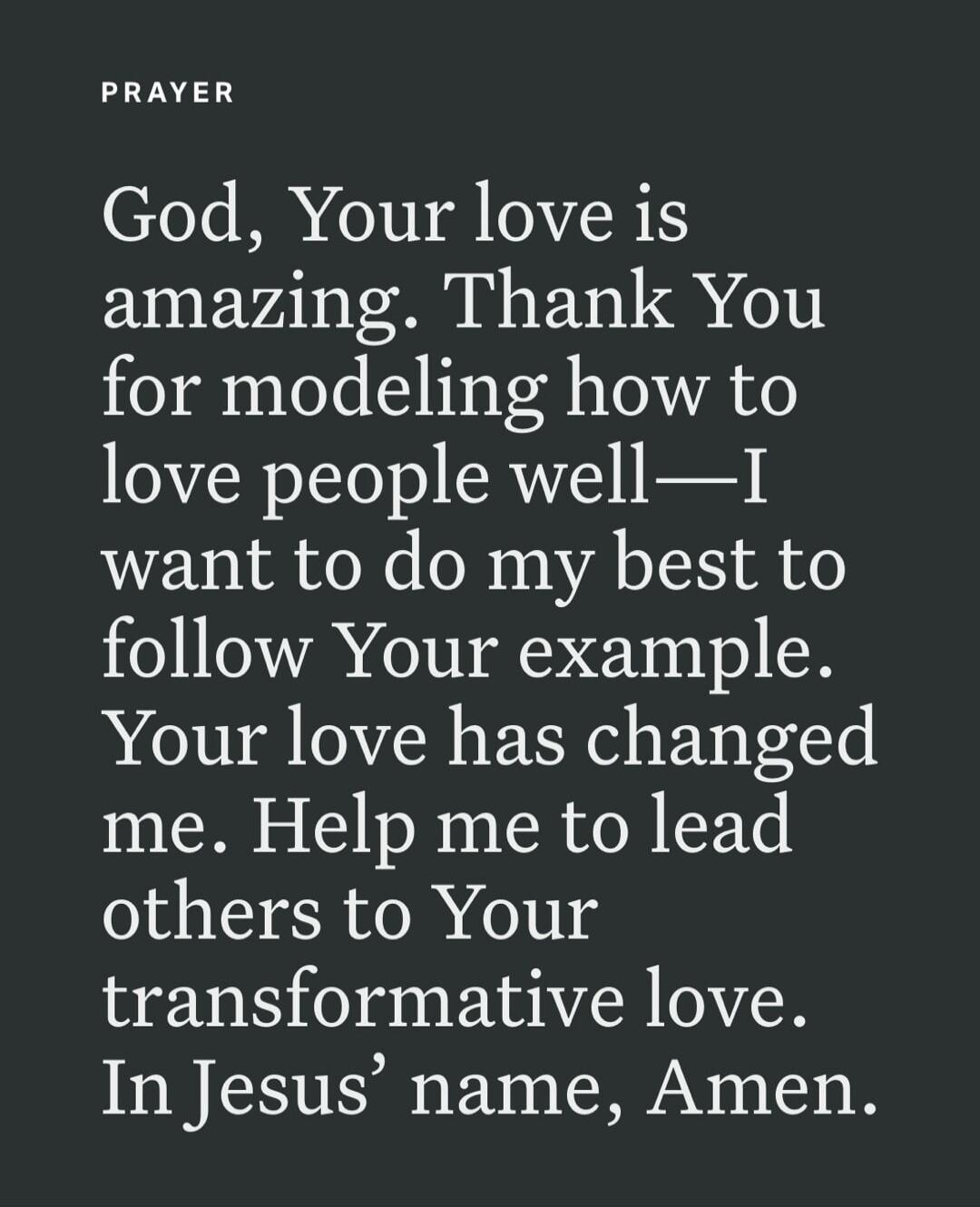 PRAYER
God, Your love is amazing. Thank You for modeling how to love people well—I want to do my best to follow Your example. Your love has changed me. Help me to lead others to Your transformative love. In Jesus’ name, Amen.