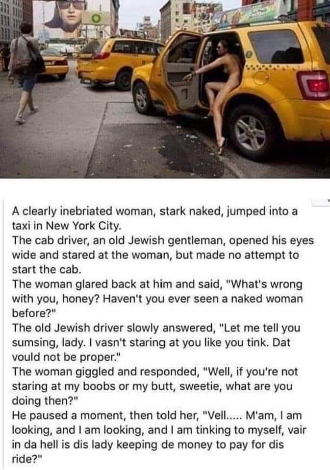 A clearly inebriated woman stark naked jumped into a taxi in New York City The cab driver an old Jewish gentleman opened his eyes wide and stared at the woman but made no attempt to start the cab The woman glared back at him and said Whats wrong with you honey Havent you ever seen a naked woman before The old Jewish driver slowly answered Let me tell you sumsing lady vasnt staring at you like you 