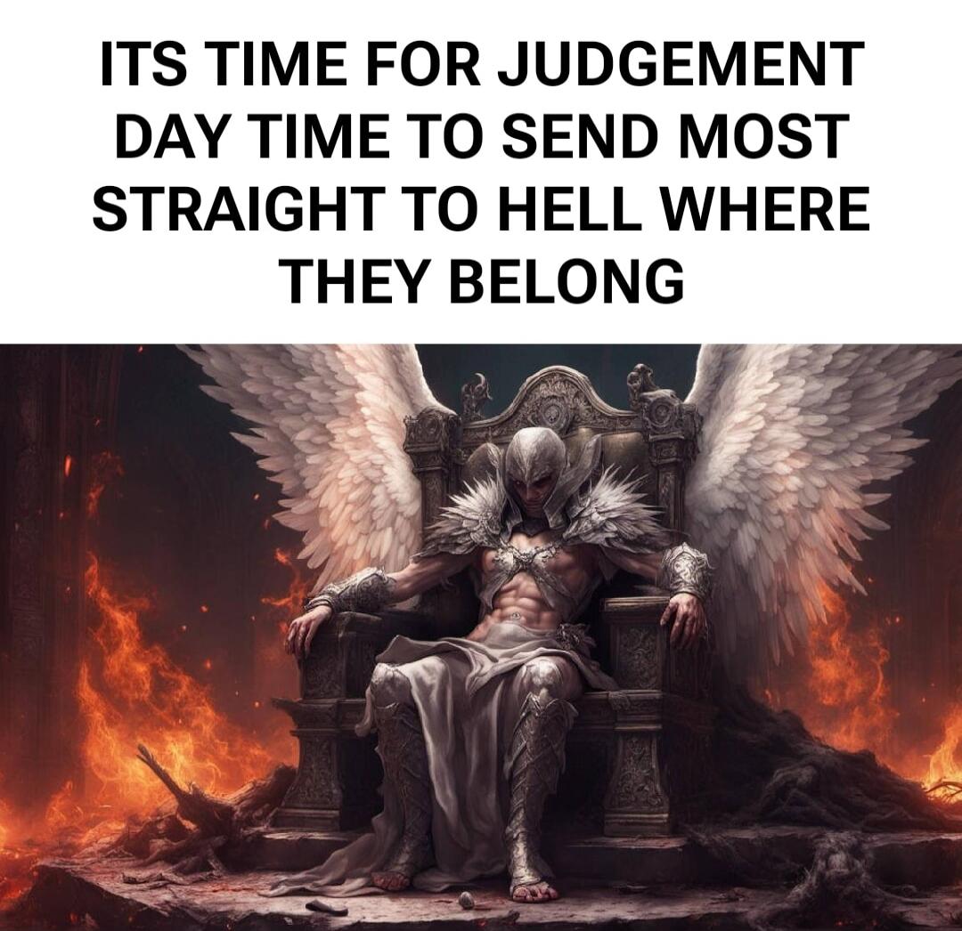 ITS TIME FOR JUDGEMENT DAY TIME TO SEND MOST STRAIGHT TO HELL WHERE THEY BELONG