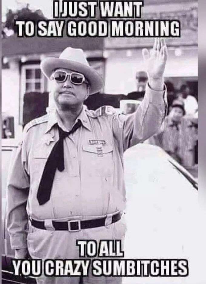 I JUST WANT TO SAY GOOD MORNING TO ALL YOU CRAZY SUMBITCHES