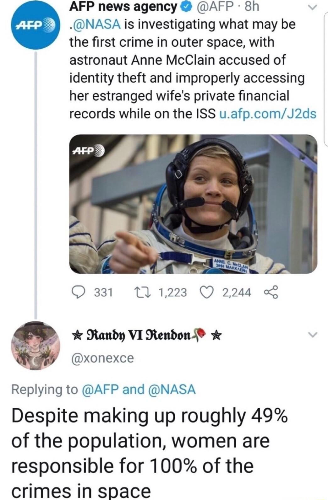AFP news agency AFP 8h e NASA is investigating what may be the first crime in outer space with astronaut Anne McClain accused of identity theft and improperly accessing her estranged wifes private financial records while on the ISS uafpcomJ2ds Q331 11223 Q 2244 L Randy VI Rendon xonexce Replying to AFP and NASA Despite making up roughly 49 of the population women are responsible for 100 of the cri
