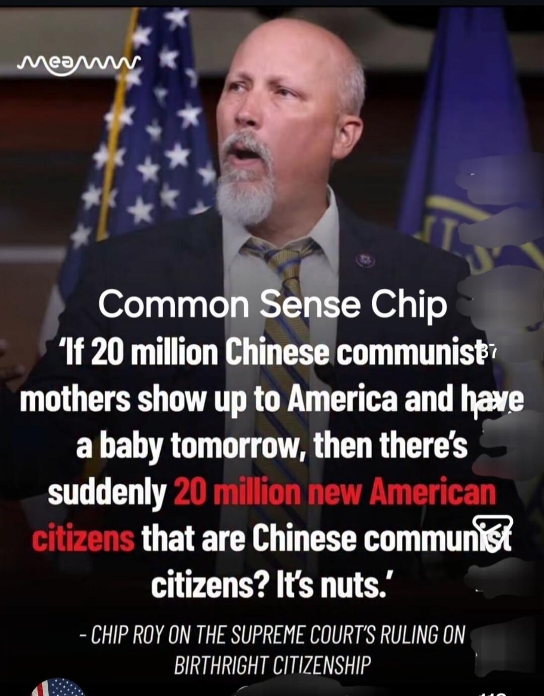 Common Sense Chip. 'If 20 million Chinese communist mothers show up to America and have a baby tomorrow, then there's suddenly 20 million new American citizens that are Chinese communist citizens? It's nuts.' - CHIP ROY ON THE SUPREME COURT'S RULING ON BIRTHRIGHT CITIZENSHIP