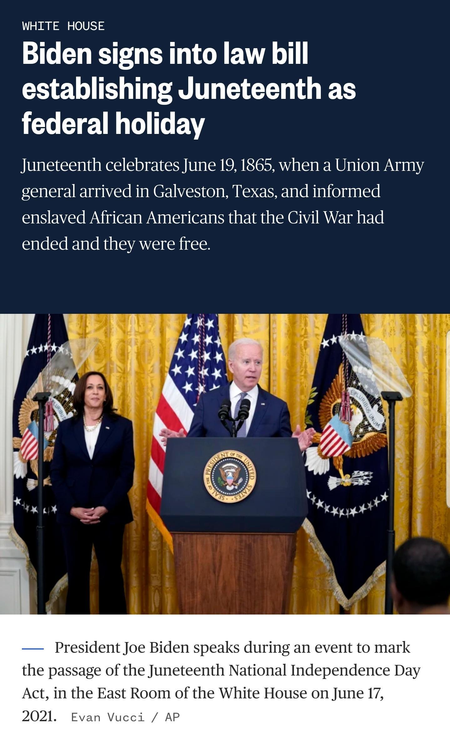 WHITE HOUSE S GO ER T G EVA O G 2 B T TR LN G S e e VM 1ol T VY Juneteenth celebrates June 19 1865 when a Union Army general arrived in Galveston Texas and informed enslaved African Americans that the Civil War had ended and they were free President Joe Biden speaks during an event to mark the passage of the Juneteenth National Independence Day Act in the East Room of the White House on June 17 20