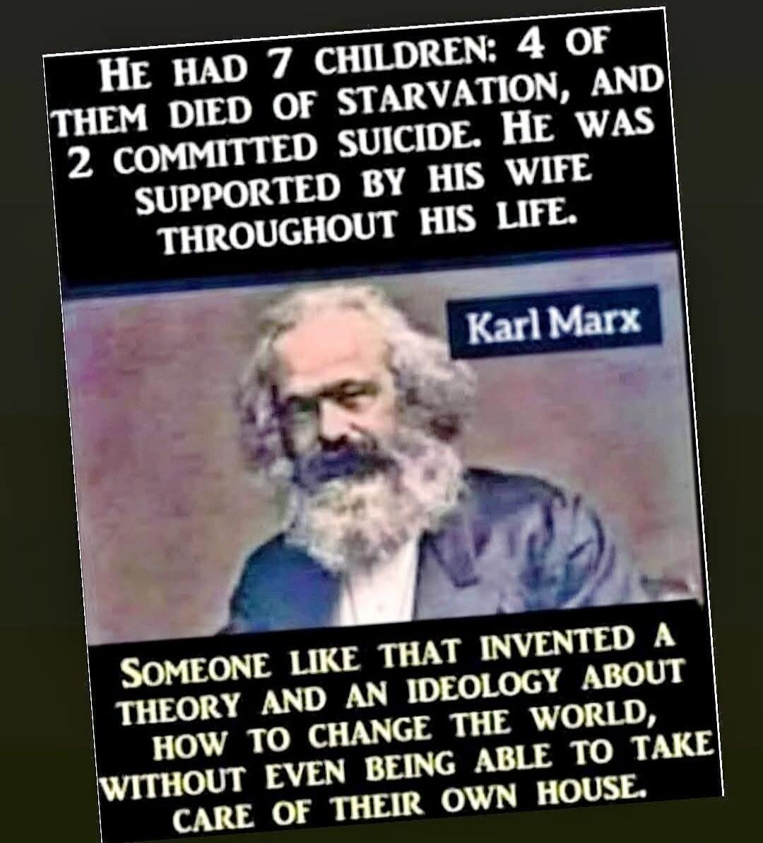 HE HAD 7 CHILDREN: 4 OF THEM DIED OF STARVATION, AND 2 COMMITTED SUICIDE. HE WAS SUPPORTED BY HIS WIFE THROUGHOUT HIS LIFE. Karl Marx SOMEONE LIKE THAT INVENTED A THEORY AND AN IDEOLOGY ABOUT HOW TO CHANGE THE WORLD, WITHOUT EVEN BEING ABLE TO TAKE CARE OF THEIR OWN HOUSE.