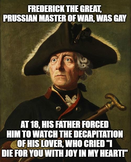 FREDERICK THE GREAT PRUSSIAN MASTER OF WAR WAS GAY w 3 A T AT 18 HIS FATHER FORCED HIM TO WATCH THE DECAPITATION OFHIS LOVER WHO CRIED 1 DIE FOR YOU WITH JOY IN MY HEARTT