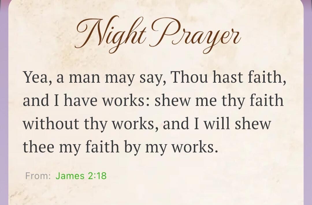 Night Prayer
Yea, a man may say, Thou hast faith, and I have works: shew me thy faith without thy works, and I will shew thee my faith by my works.
From: James 2:18