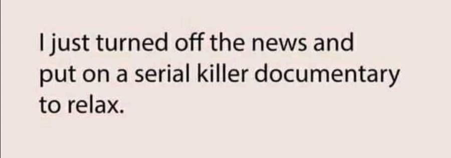 just turned off the news and put on a serial killer documentary to relax