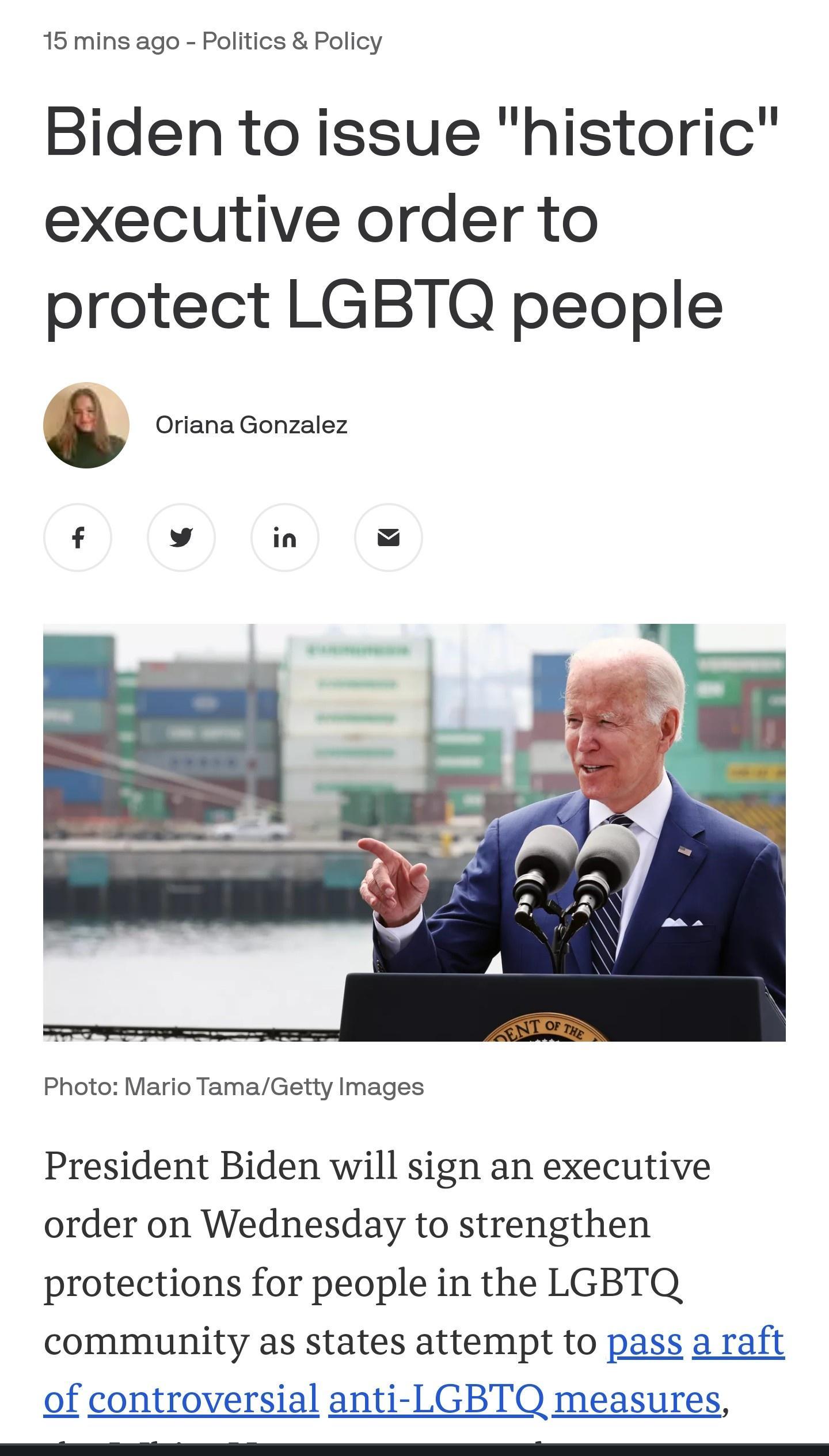 15 mins ago Politics Policy Biden to issue historic executive order to protect LGBTQ people v 1 Oriana Gonzalez f v in K Photo Mario TamaGetty Images President Biden will sign an executive order on Wednesday to strengthen protections for people in the LGBTQ community as states attempt to pass a raft of controversial anti LGBTQ measures