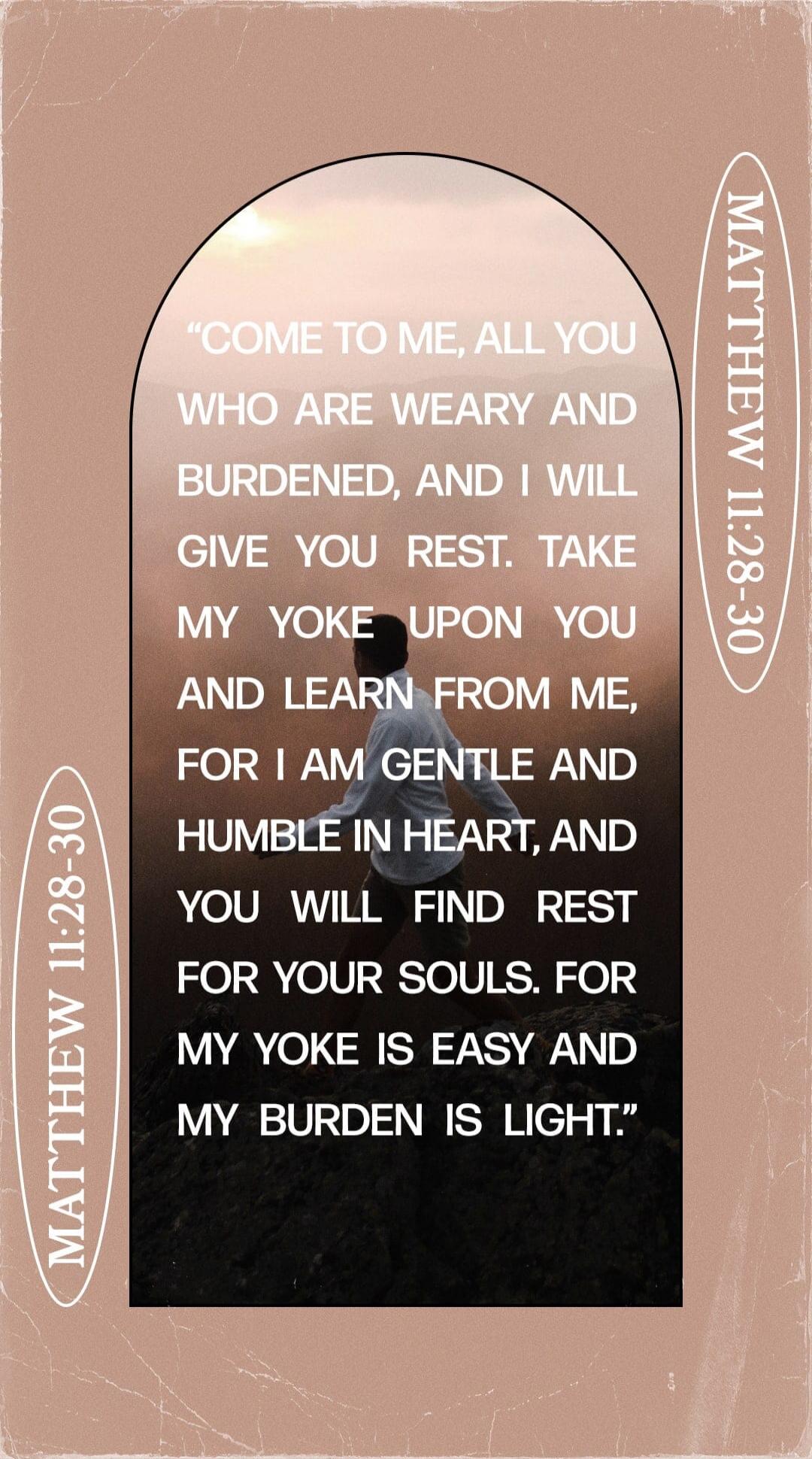 COME TO ME, ALL YOU WHO ARE WEARY AND BURDENED, AND I WILL GIVE YOU REST. TAKE MY YOKE UPON YOU AND LEARN FROM ME, FOR I AM GENTLE AND HUMBLE IN HEART, AND YOU WILL FIND REST FOR YOUR SOULS. FOR MY YOKE IS EASY AND MY BURDEN IS LIGHT. MATTHEW 11:28-30