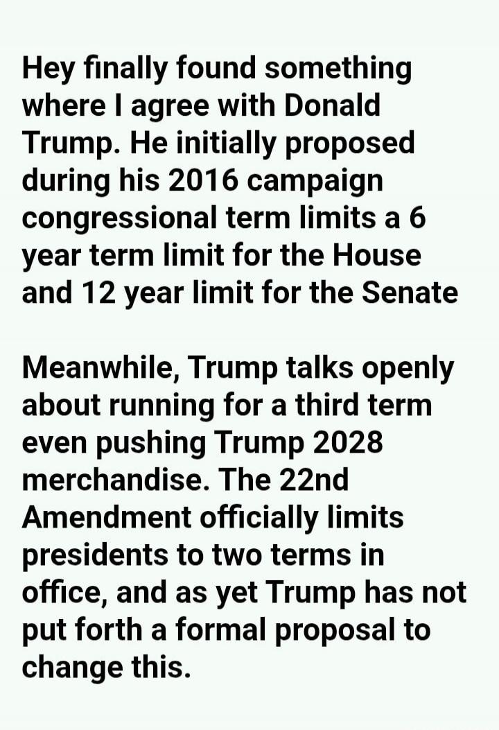 Hey finally found something where I agree with Donald Trump. He initially proposed during his 2016 campaign congressional term limits a 6 year term limit for the House and 12 year limit for the Senate. Meanwhile, Trump talks openly about running for a third term even pushing Trump 2028 merchandise. The 22nd Amendment officially limits presidents to
