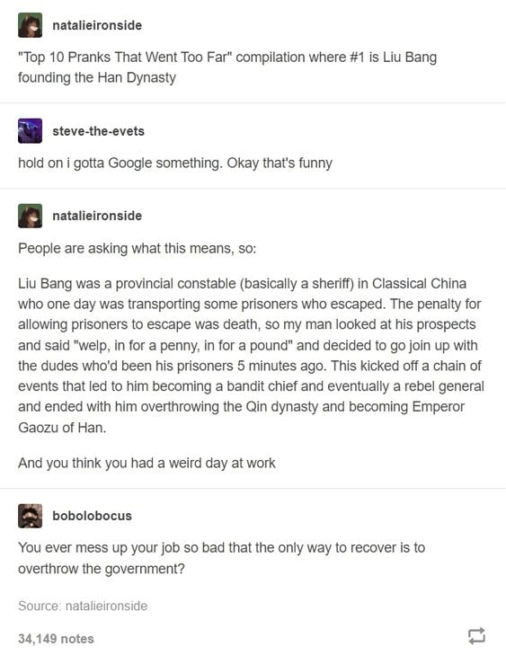 B resteionsce Top 10 Pranks That Went Too Far compilation where 1 is Liu Bang founding the Han Dynasty B ceveveenes hold on gotta Google something Okay thats funny I resteionsice Peopear asking wha i means s Liu Bang was a provincial constable basically a sherif in Classical China Wwho one day was transporting some prisoners who escaped The penalty for allowing prisoners to escape was death 50 my 