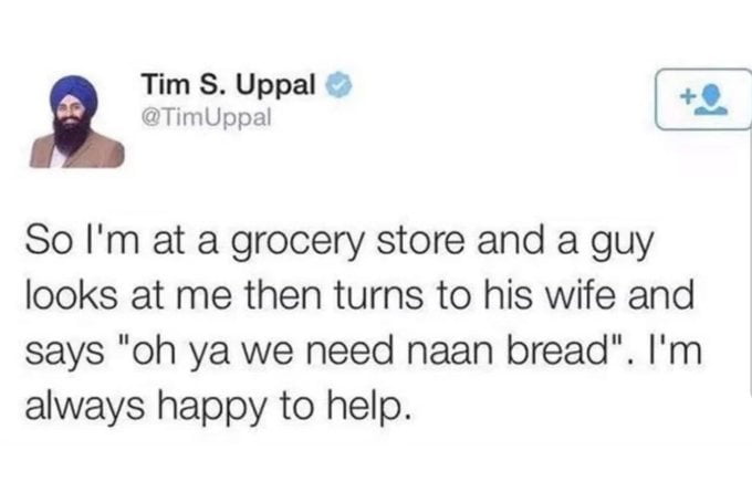 Tim S Uppal 9 So Im at a grocery store and a guy looks at me then turns to his wife and says oh ya we need naan bread Im always happy to help