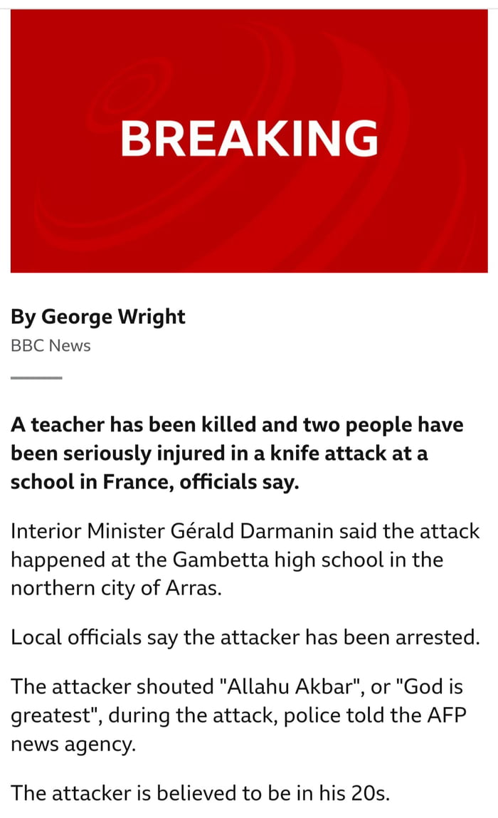 BREAKING By George Wright BBC News A teacher has been killed and two people have been seriously injured in a knife attack at a school in France officials say Interior Minister Grald Darmanin said the attack happened at the Gambetta high school in the northern city of Arras Local officials say the attacker has been arrested The attacker shouted Allahu Akbar or God is greatest during the attack poli