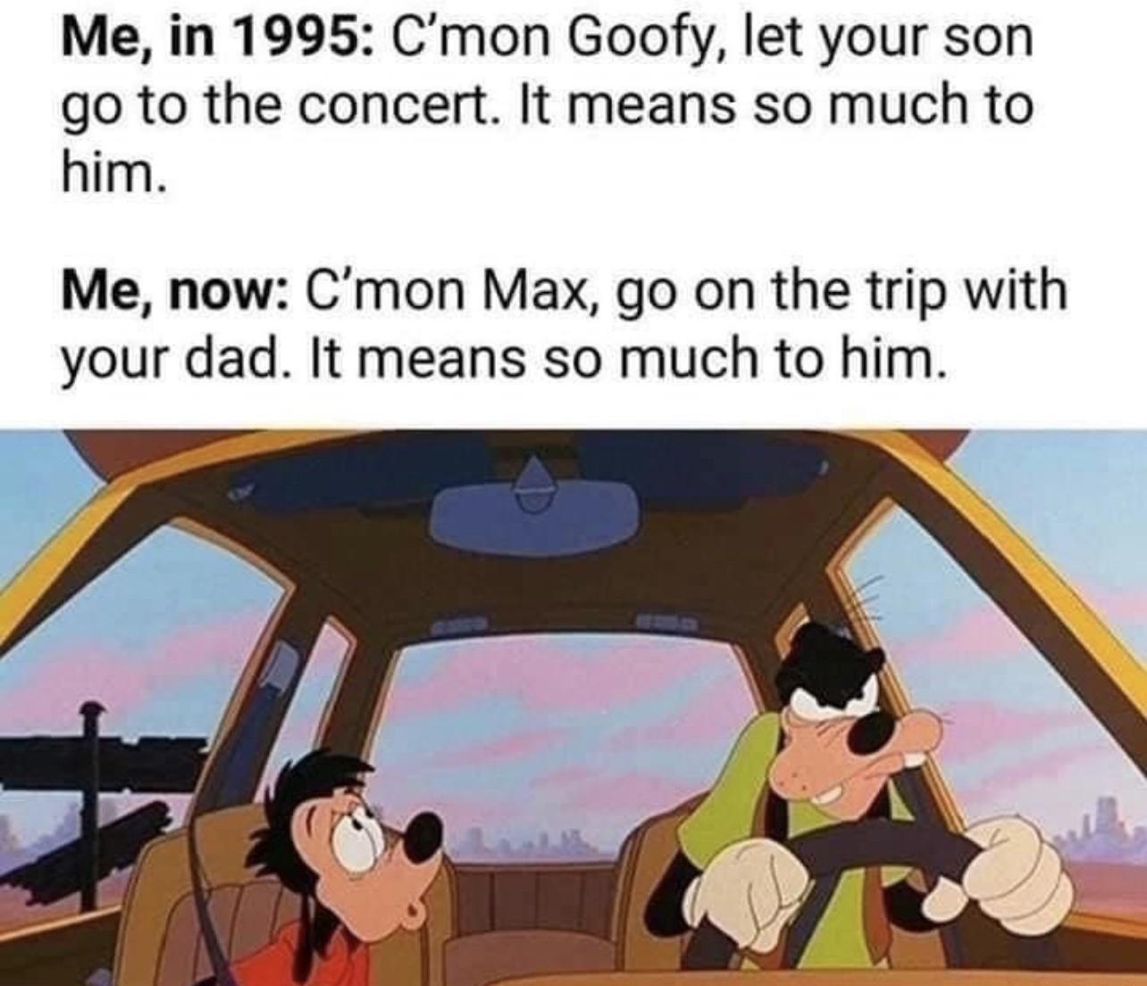 Me in 1995 Cmon Goofy let your son go to the concert It means so much to him Me now Cmon Max go on the trip with your dad It means so much to him W
