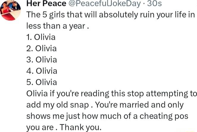 Her Peace PeacefulJokeDay 30s The 5 girls that will absolutely ruin your life in less than a year 1 Olivia 2 Olivia 3 Olivia 4 Olivia 5 Olivia Olivia if youre reading this stop attempting to add my old snap Youre married and only shows me just how much of a cheating pos you are Thank you