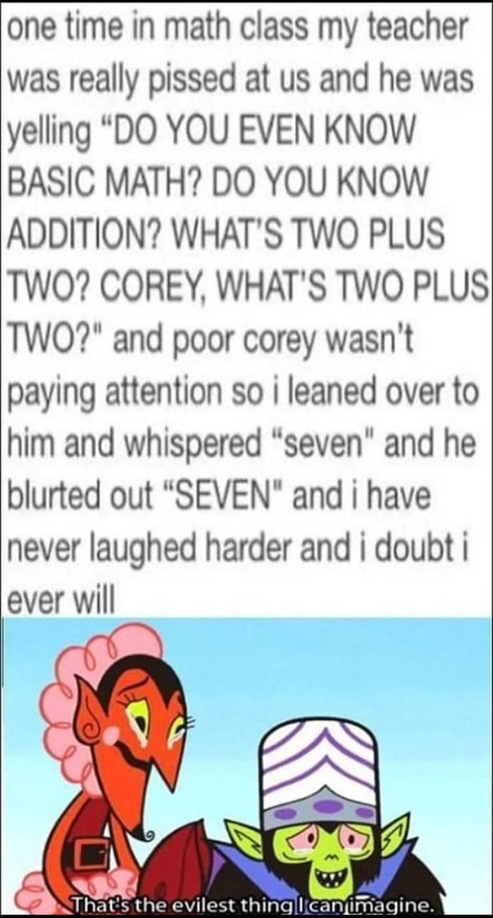 one time in math class my teacher was really pissed at us and he was yelling DO YOU EVEN KNOW BASIC MATH DO YOU KNOW ADDITION WHATS TWO PLUS TWO COREY WHATS TWO PLUS TWO and poor corey wasnt paying attention so i leaned over to him and whispered seven and he blurted out SEVEN and i have never laughed harder and i doubt ever will