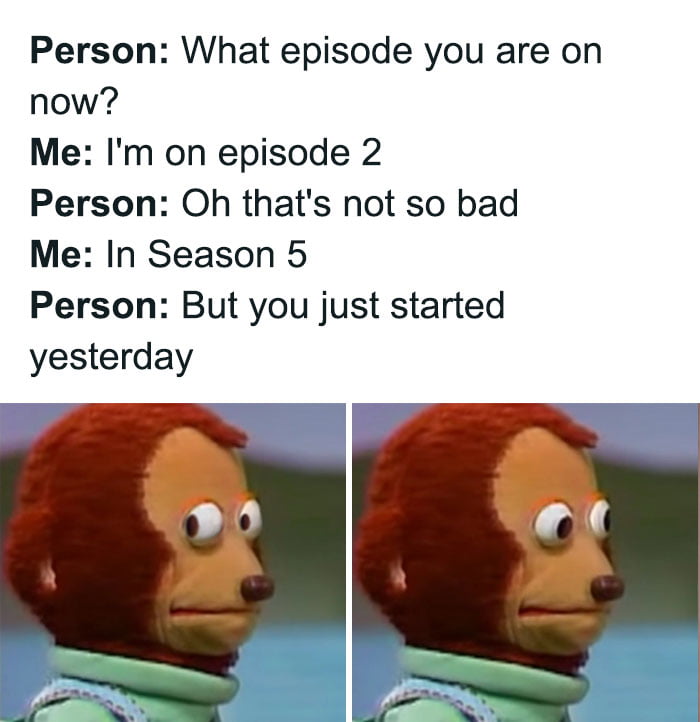 Person What episode you are on now Me Im on episode 2 Person Oh thats not so bad Me In Season 5 Person But you just started yesterday