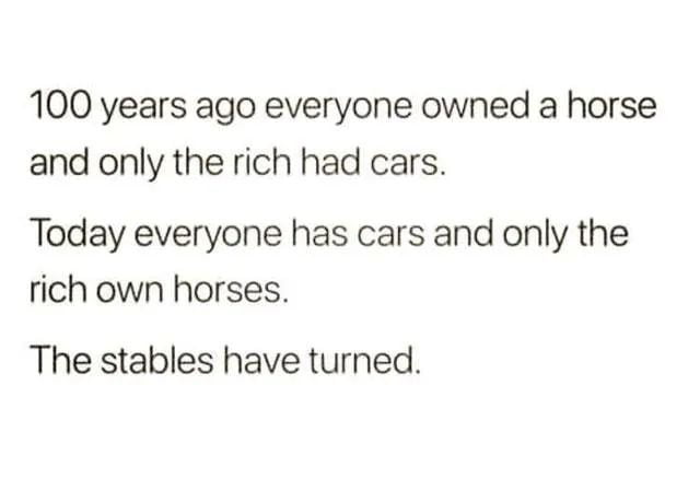 100 years ago everyone owned a horse and only the rich had cars Today everyone has cars and only the rich own horses The stables have turned