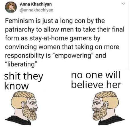 Anna Khachiyan annakhachiyan Feminism is just a long con by the patriarchy to allow men to take their final form as stay at home gamers by convincing women that taking on more responsibility is empowering and liberating shit they no one will know believe her