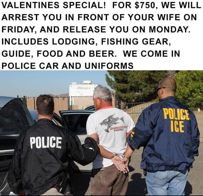 VALENTINES SPECIAL FOR 750 WE WILL ARREST YOU IN FRONT OF YOUR WIFE ON FRIDAY AND RELEASE YOU ON MONDAY INCLUDES LODGING FISHING GEAR GUIDE FOOD AND BEER WE COME IN POLICE CAR AND UNIFORMS