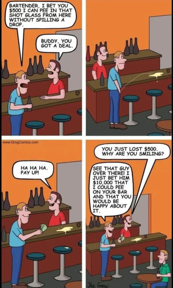 BARTENDER, I BET YOU $500 I CAN PEE IN THAT SHOT GLASS FROM HERE WITHOUT SPILLING A DROP. BUDDY, YOU GOT A DEAL. HA HA HA. PAY UP! YOU JUST LOST $500. WHY ARE YOU SMILING? SEE THAT GUY OVER THERE! I JUST BET HIM $10,000 THAT I COULD PEE ON YOUR BAR AND THAT YOU WOULD BE HAPPY ABOUT IT.